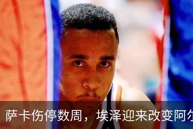 萨卡伤停数周，埃泽迎来改变阿尔特塔计划的窗口